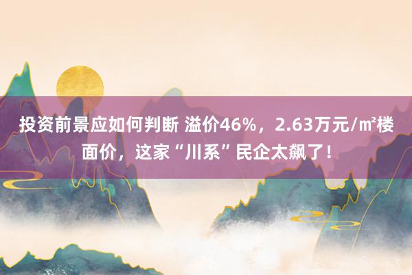 投资前景应如何判断 溢价46%，2.63万元/㎡楼面价，这家“川系”民企太飙了！