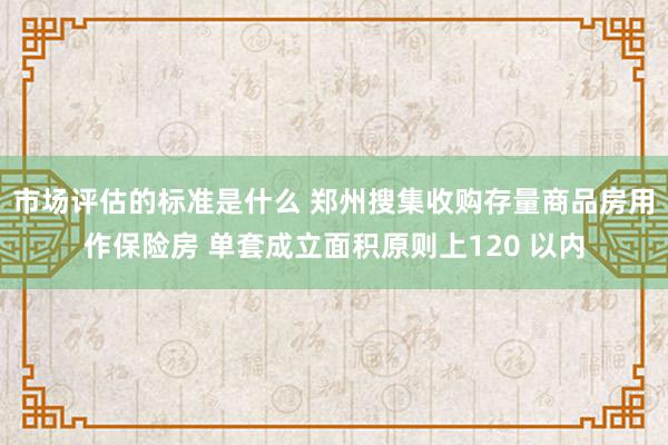 市场评估的标准是什么 郑州搜集收购存量商品房用作保险房 单套成立面积原则上120 以内