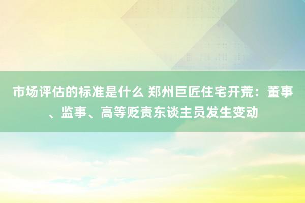 市场评估的标准是什么 郑州巨匠住宅开荒：董事、监事、高等贬责东谈主员发生变动