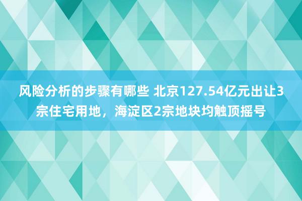 风险分析的步骤有哪些 北京127.54亿元出让3宗住宅用地，海淀区2宗地块均触顶摇号