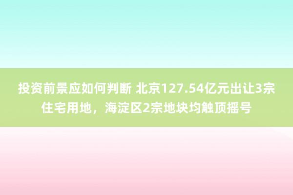 投资前景应如何判断 北京127.54亿元出让3宗住宅用地，海淀区2宗地块均触顶摇号