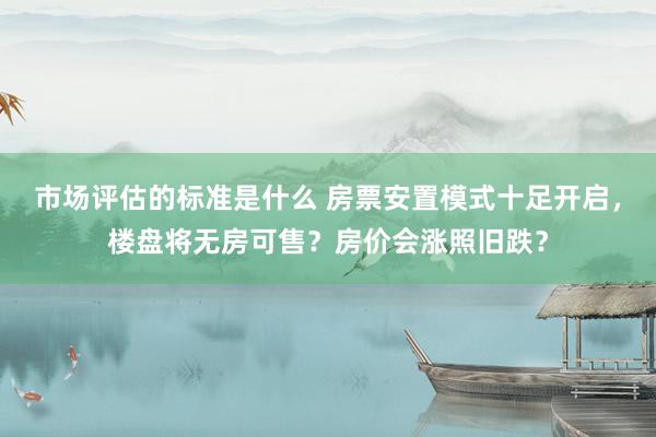 市场评估的标准是什么 房票安置模式十足开启，楼盘将无房可售？房价会涨照旧跌？