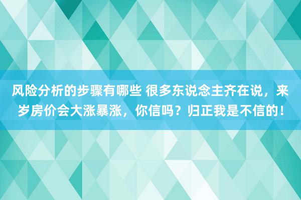 风险分析的步骤有哪些 很多东说念主齐在说，来岁房价会大涨暴涨，你信吗？归正我是不信的！