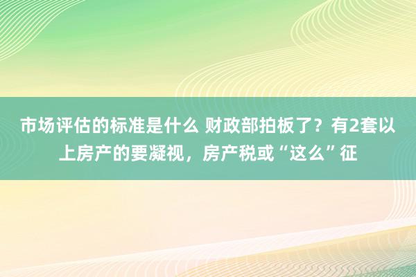 市场评估的标准是什么 财政部拍板了？有2套以上房产的要凝视，房产税或“这么”征