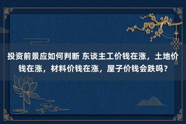 投资前景应如何判断 东谈主工价钱在涨，土地价钱在涨，材料价钱在涨，屋子价钱会跌吗？