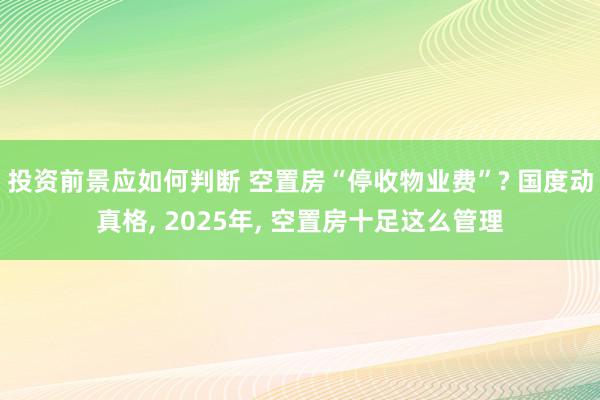 投资前景应如何判断 空置房“停收物业费”? 国度动真格, 2025年, 空置房十足这么管理