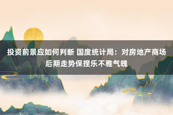 投资前景应如何判断 国度统计局：对房地产商场后期走势保捏乐不雅气魄