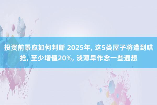 投资前景应如何判断 2025年, 这5类屋子将遭到哄抢, 至少增值20%, 淡薄早作念一些遐想