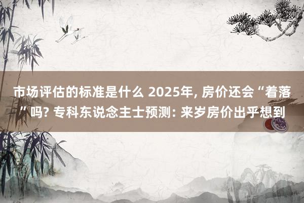 市场评估的标准是什么 2025年, 房价还会“着落”吗? 专科东说念主士预测: 来岁房价出乎想到