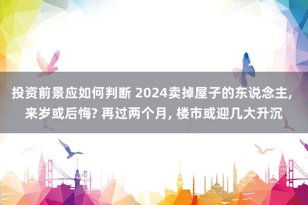 投资前景应如何判断 2024卖掉屋子的东说念主, 来岁或后悔? 再过两个月, 楼市或迎几大升沉