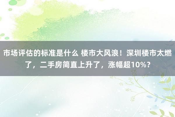 市场评估的标准是什么 楼市大风浪！深圳楼市太燃了，二手房简直上升了，涨幅超10%？