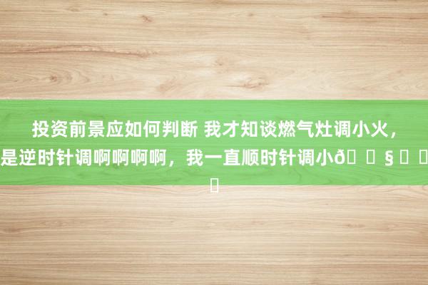 投资前景应如何判断 我才知谈燃气灶调小火，是逆时针调啊啊啊啊，我一直顺时针调小😧 ​​