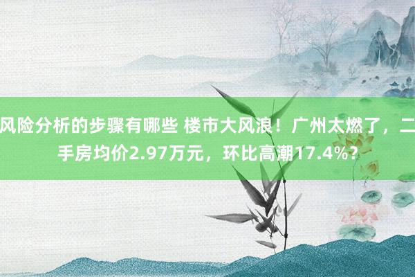 风险分析的步骤有哪些 楼市大风浪！广州太燃了，二手房均价2.97万元，环比高潮17.4%？