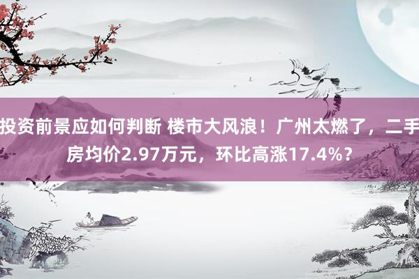 投资前景应如何判断 楼市大风浪！广州太燃了，二手房均价2.97万元，环比高涨17.4%？