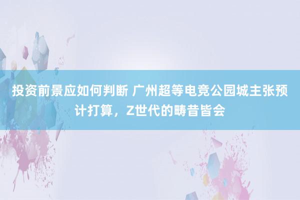 投资前景应如何判断 广州超等电竞公园城主张预计打算，Z世代的畴昔皆会