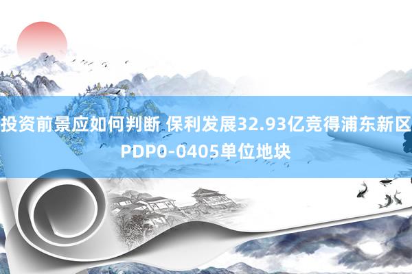 投资前景应如何判断 保利发展32.93亿竞得浦东新区PDP0-0405单位地块