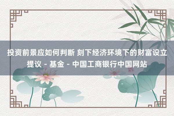 投资前景应如何判断 刻下经济环境下的财富设立提议－基金－中国工商银行中国网站