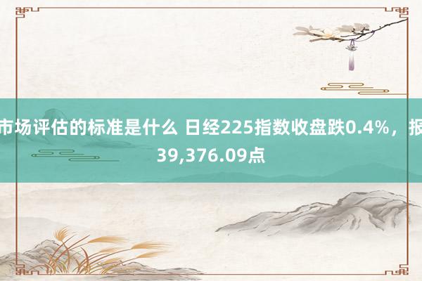 市场评估的标准是什么 日经225指数收盘跌0.4%，报39,376.09点