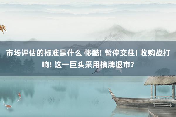 市场评估的标准是什么 惨酷! 暂停交往! 收购战打响! 这一巨头采用摘牌退市?