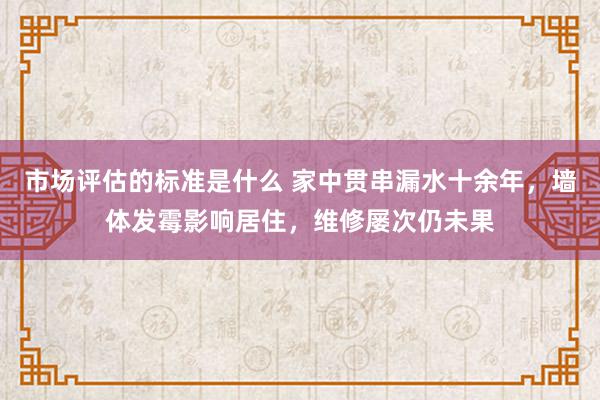 市场评估的标准是什么 家中贯串漏水十余年，墙体发霉影响居住，维修屡次仍未果