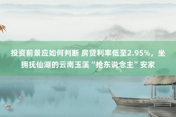 投资前景应如何判断 房贷利率低至2.95%，坐拥抚仙湖的云南玉溪“抢东说念主”安家