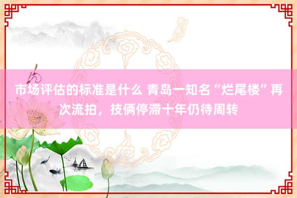 市场评估的标准是什么 青岛一知名“烂尾楼”再次流拍，技俩停滞十年仍待周转