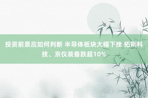 投资前景应如何判断 半导体板块大幅下挫 拓荆科技、京仪装备跌超10%