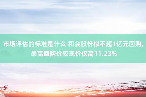 市场评估的标准是什么 和会股份拟不超1亿元回购, 最高回购价较现价仅高11.23%