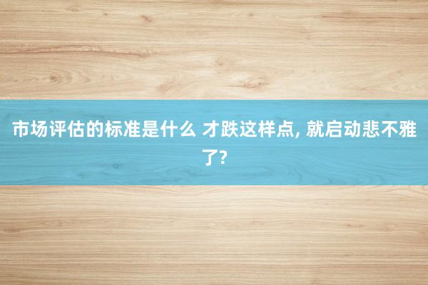 市场评估的标准是什么 才跌这样点, 就启动悲不雅了?