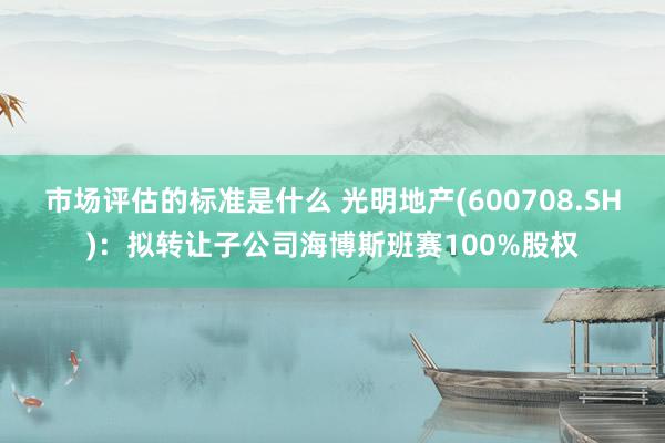 市场评估的标准是什么 光明地产(600708.SH)：拟转让子公司海博斯班赛100%股权