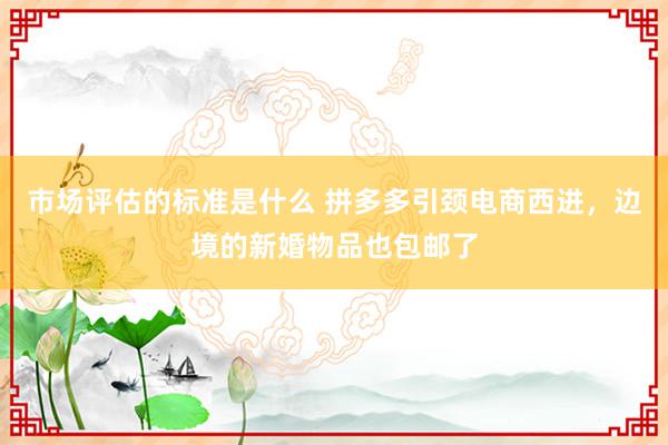 市场评估的标准是什么 拼多多引颈电商西进，边境的新婚物品也包邮了