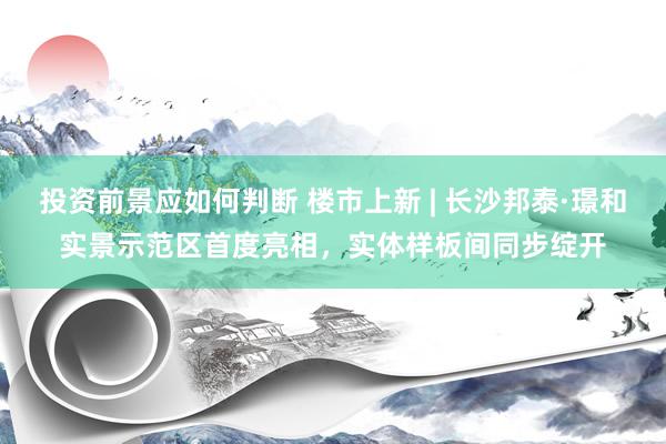 投资前景应如何判断 楼市上新 | 长沙邦泰·璟和实景示范区首度亮相，实体样板间同步绽开