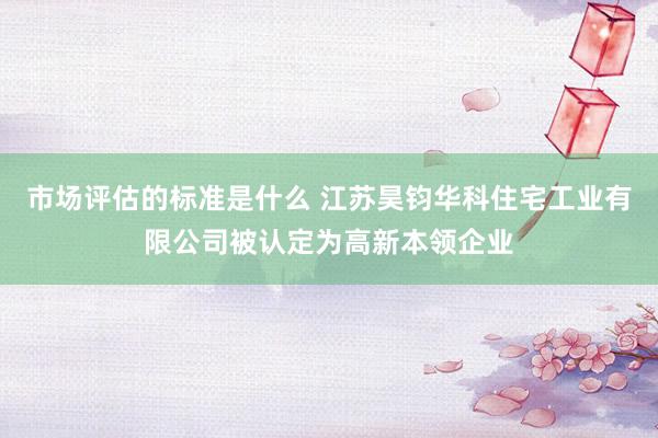 市场评估的标准是什么 江苏昊钧华科住宅工业有限公司被认定为高新本领企业