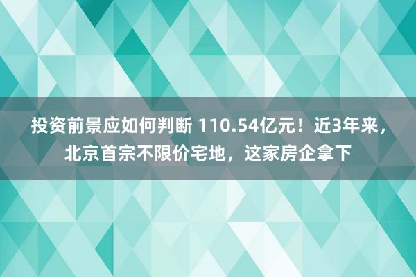 投资前景应如何判断 110.54亿元！近3年来，北京首宗不限价宅地，这家房企拿下