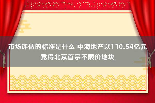 市场评估的标准是什么 中海地产以110.54亿元竞得北京首宗不限价地块