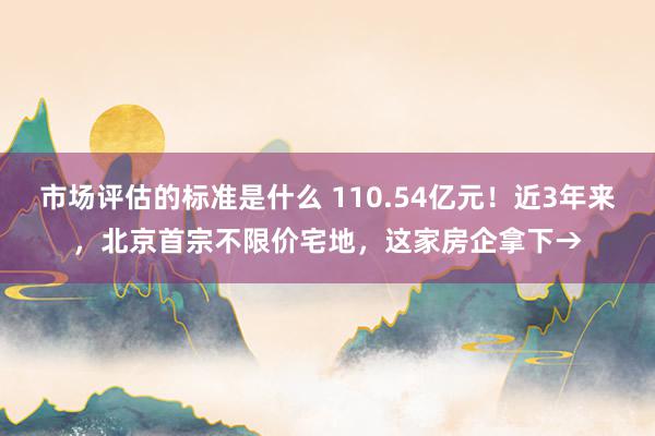 市场评估的标准是什么 110.54亿元！近3年来，北京首宗不限价宅地，这家房企拿下→