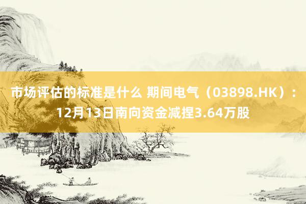 市场评估的标准是什么 期间电气（03898.HK）：12月13日南向资金减捏3.64万股