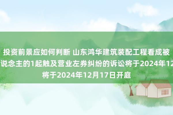 投资前景应如何判断 山东鸿华建筑装配工程看成被告/被上诉东说念主的1起触及营业左券纠纷的诉讼将于2024年12月17日开庭