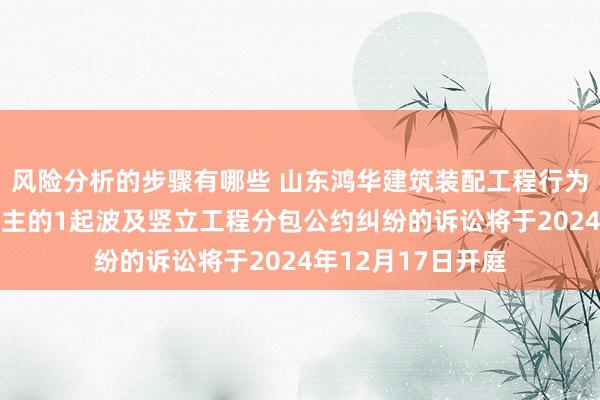 风险分析的步骤有哪些 山东鸿华建筑装配工程行为被告/被上诉东谈主的1起波及竖立工程分包公约纠纷的诉讼将于2024年12月17日开庭