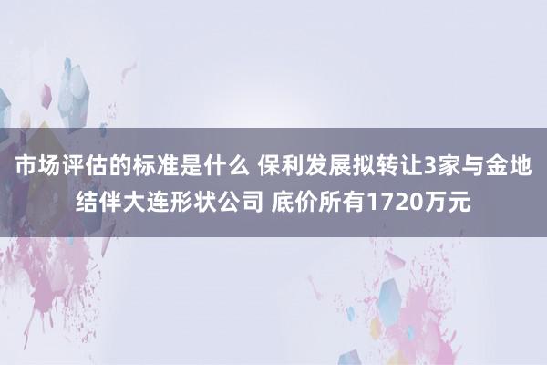 市场评估的标准是什么 保利发展拟转让3家与金地结伴大连形状公司 底价所有1720万元