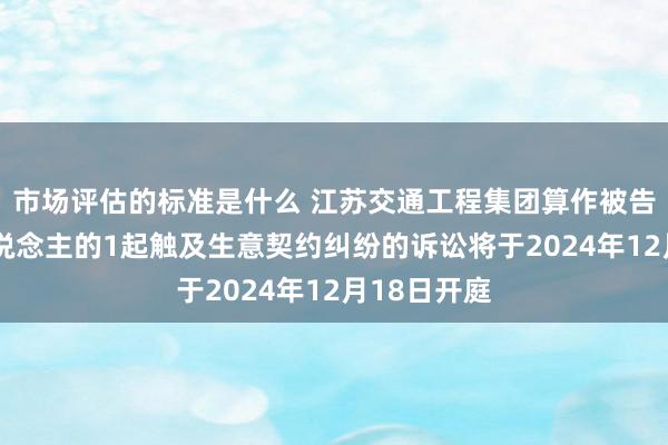 市场评估的标准是什么 江苏交通工程集团算作被告/被上诉东说念主的1起触及生意契约纠纷的诉讼将于2024年12月18日开庭