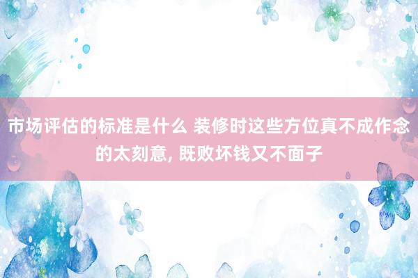 市场评估的标准是什么 装修时这些方位真不成作念的太刻意, 既败坏钱又不面子