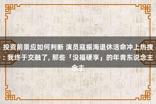 投资前景应如何判断 演员寇振海退休活命冲上热搜: 我终于交融了, 那些「没福硬享」的年青东说念主