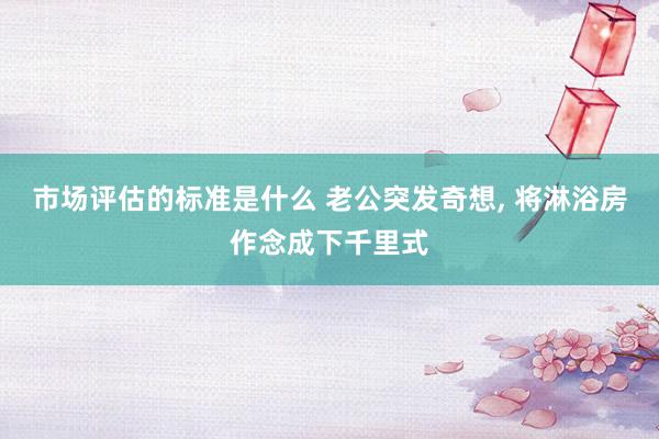 市场评估的标准是什么 老公突发奇想, 将淋浴房作念成下千里式