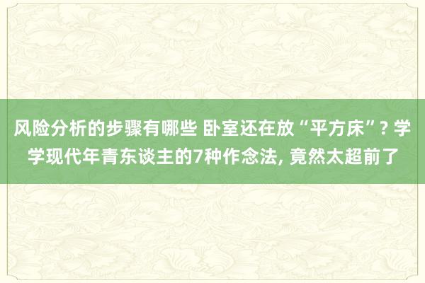 风险分析的步骤有哪些 卧室还在放“平方床”? 学学现代年青东谈主的7种作念法, 竟然太超前了