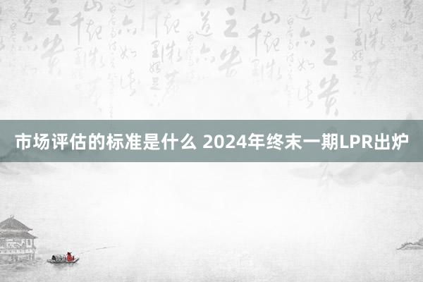 市场评估的标准是什么 2024年终末一期LPR出炉