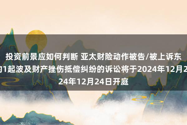 投资前景应如何判断 亚太财险动作被告/被上诉东说念主的1起波及财产挫伤抵偿纠纷的诉讼将于2024年12月24日开庭