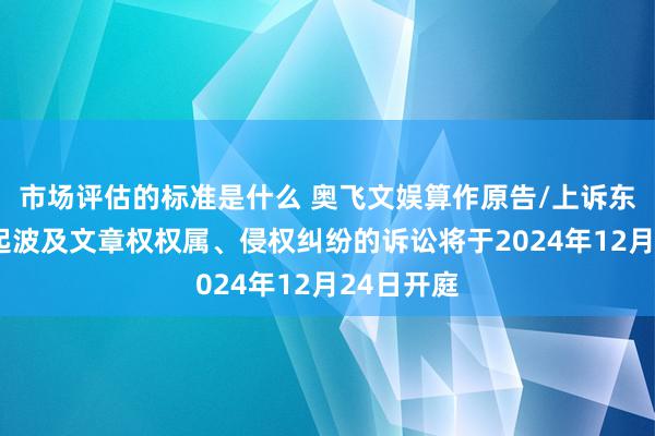 市场评估的标准是什么 奥飞文娱算作原告/上诉东谈主的5起波及文章权权属、侵权纠纷的诉讼将于2024年12月24日开庭