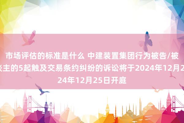 市场评估的标准是什么 中建装置集团行为被告/被上诉东谈主的5起触及交易条约纠纷的诉讼将于2024年12月25日开庭