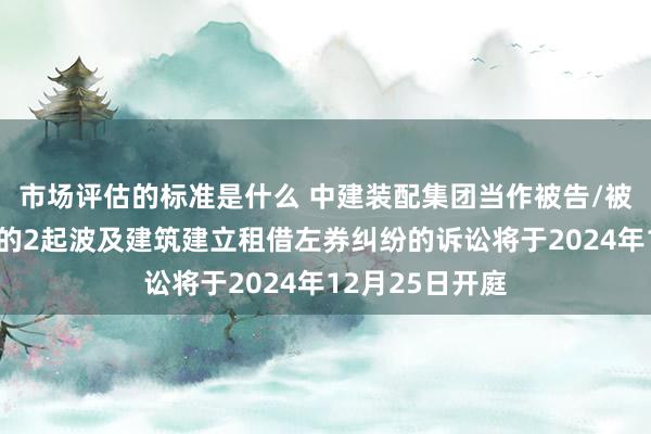 市场评估的标准是什么 中建装配集团当作被告/被上诉东说念主的2起波及建筑建立租借左券纠纷的诉讼将于2024年12月25日开庭